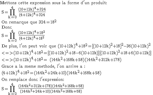 3$\textr Mettons cette expression sous la forme d'un produit:
 \\ S=\prod_{k=0}^4 \frac{(10+12k)^4+324}{(4+12k)^4+324}
 \\ On remarque que 324=18^2
 \\ Donc 
 \\ S=\prod_{k=0}^4 \frac{(10+12k)^4+18^2}{(4+12k)^4+18^2}
 \\ De plus, l'on peut voir que (10+12k)^4+18^2=[(10+12k)^2+18]^2-36(10+12k)^2
 \\ <=>(10+12k)^4+18^2=[(10+12k)^2+18-6(10+12k)][(10+12k)^2+18+6(10+12k)]
 \\ <=>(10+12k)^4+18^2= (144k^2+168k+58)(144k^2+312k+178)
 \\ Grace a la meme methode, l'on arrive a :
 \\ (4+12k)^4+18^2=(144k^2+24k+10)(144k^2+168k+58)
 \\ On remplace donc l'expression:
 \\ S=\prod_{k=0}^4 \frac{(144k^2+312k+178)(144k^2+168k+58)}{(144k^2+24k+10)(144k^2+168k+58)} 